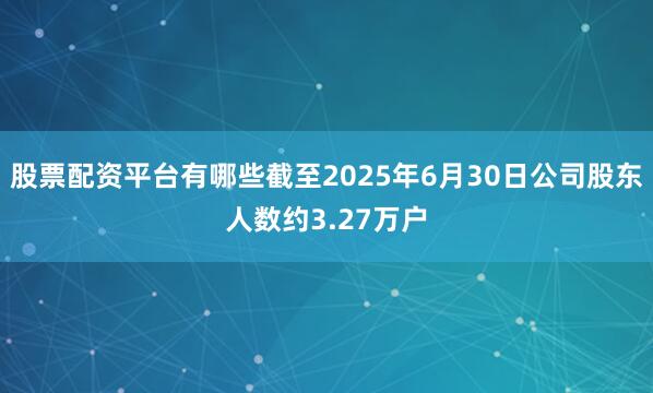 股票配资平台有哪些截至2025年6月30日公司股东人数约3.27万户