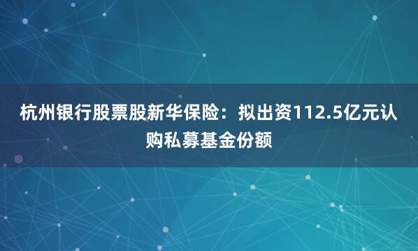 杭州银行股票股　　新华保险：拟出资112.5亿元认购私募基金份额