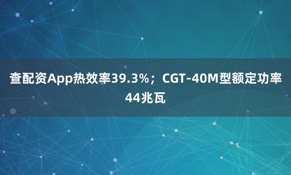 查配资App热效率39.3%；CGT-40M型额定功率44兆瓦
