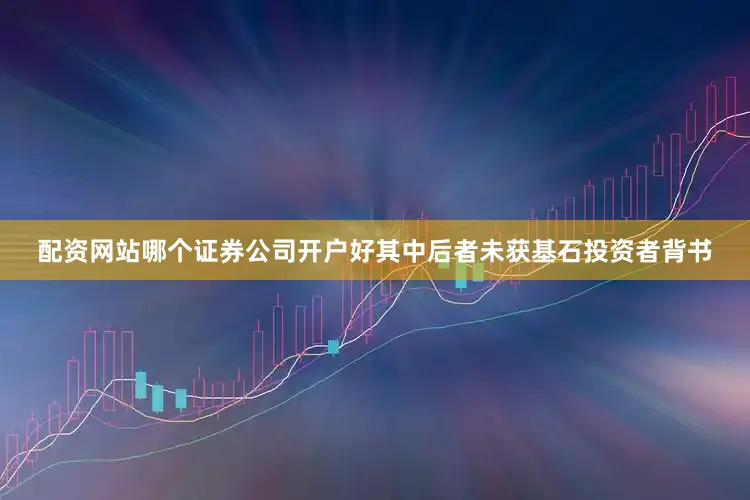 配资网站哪个证券公司开户好其中后者未获基石投资者背书