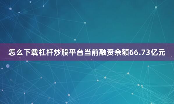 怎么下载杠杆炒股平台当前融资余额66.73亿元