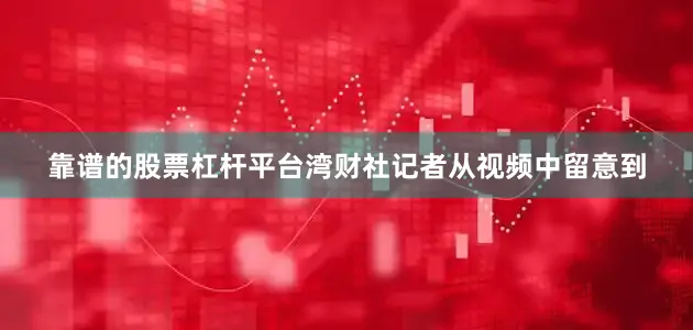 靠谱的股票杠杆平台湾财社记者从视频中留意到