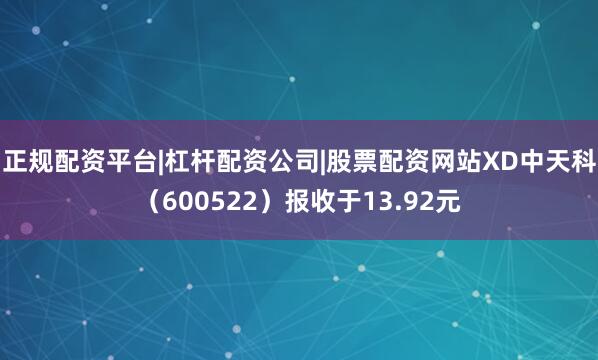 正规配资平台|杠杆配资公司|股票配资网站XD中天科（600522）报收于13.92元