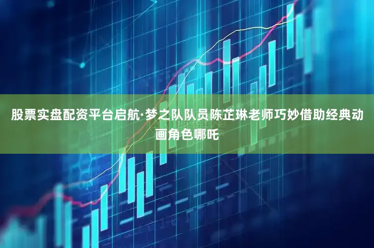 股票实盘配资平台启航·梦之队队员陈芷琳老师巧妙借助经典动画角色哪吒