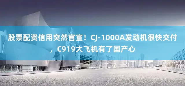 股票配资信用突然官宣！CJ-1000A发动机很快交付，C919大飞机有了国产心