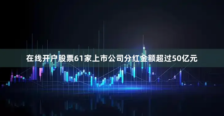 在线开户股票61家上市公司分红金额超过50亿元