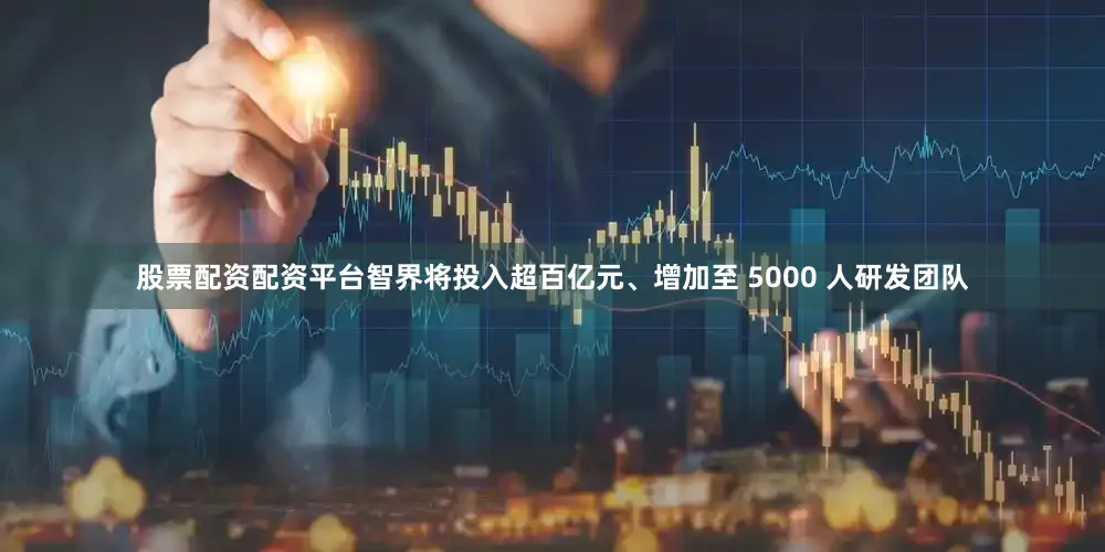 股票配资配资平台智界将投入超百亿元、增加至 5000 人研发团队