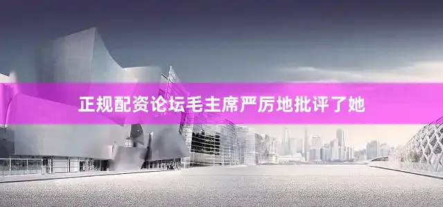 正规配资论坛毛主席严厉地批评了她