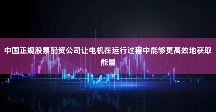 中国正规股票配资公司让电机在运行过程中能够更高效地获取能量