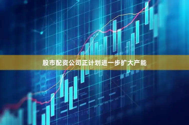 股市配资公司正计划进一步扩大产能
